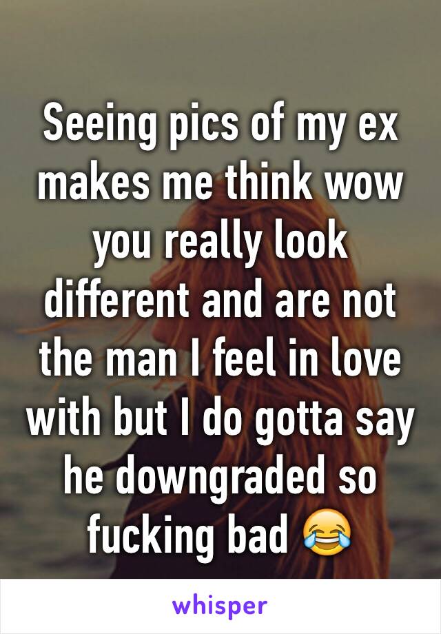 Seeing pics of my ex makes me think wow you really look different and are not the man I feel in love with but I do gotta say he downgraded so fucking bad 😂