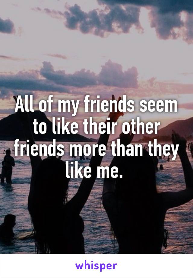 All of my friends seem to like their other friends more than they like me. 