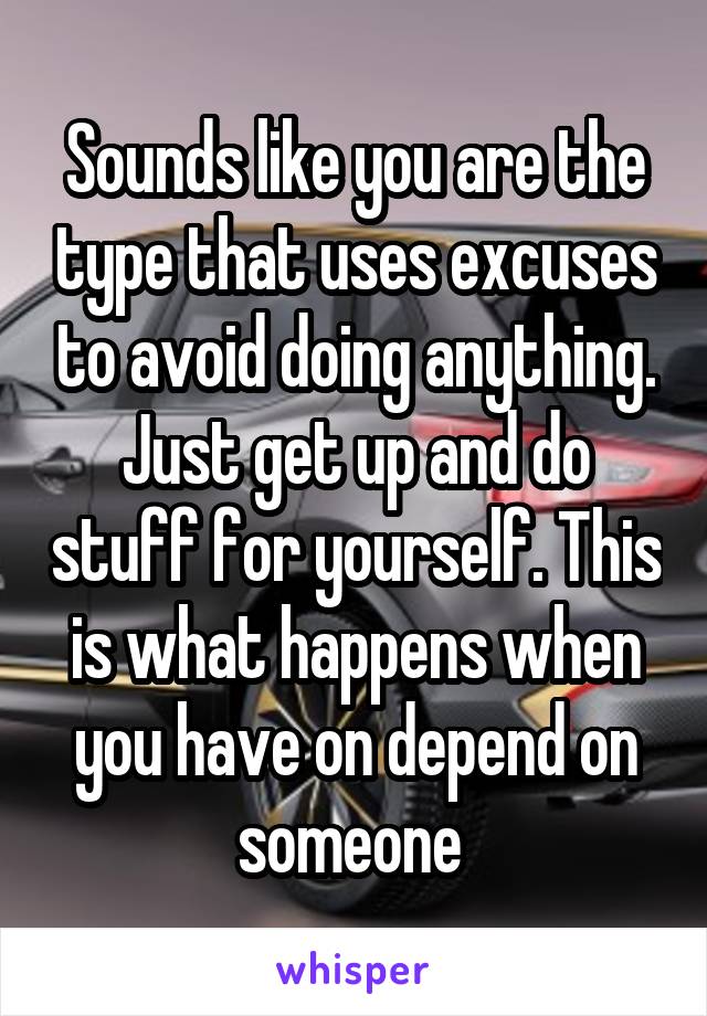 Sounds like you are the type that uses excuses to avoid doing anything. Just get up and do stuff for yourself. This is what happens when you have on depend on someone 