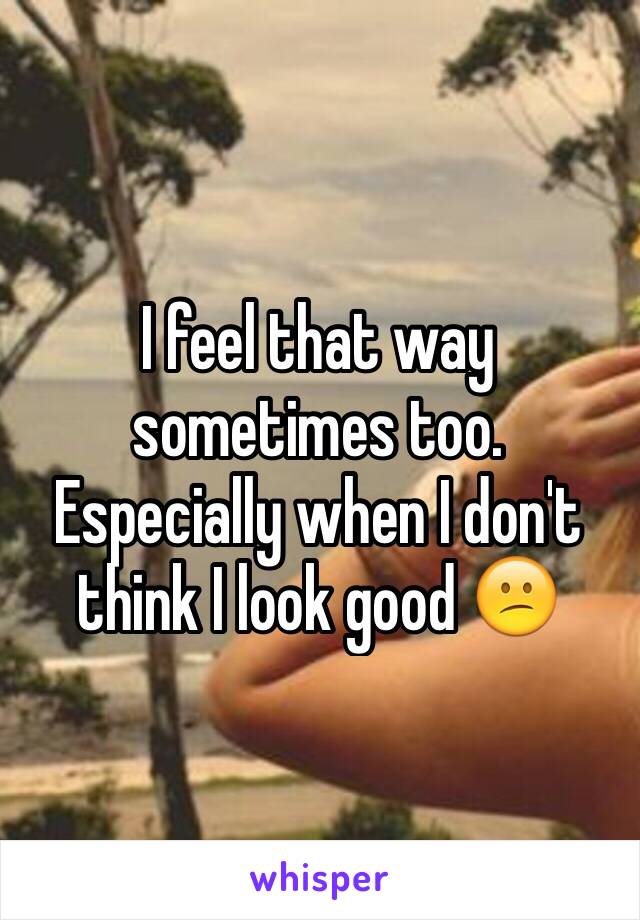 I feel that way sometimes too. Especially when I don't think I look good 😕