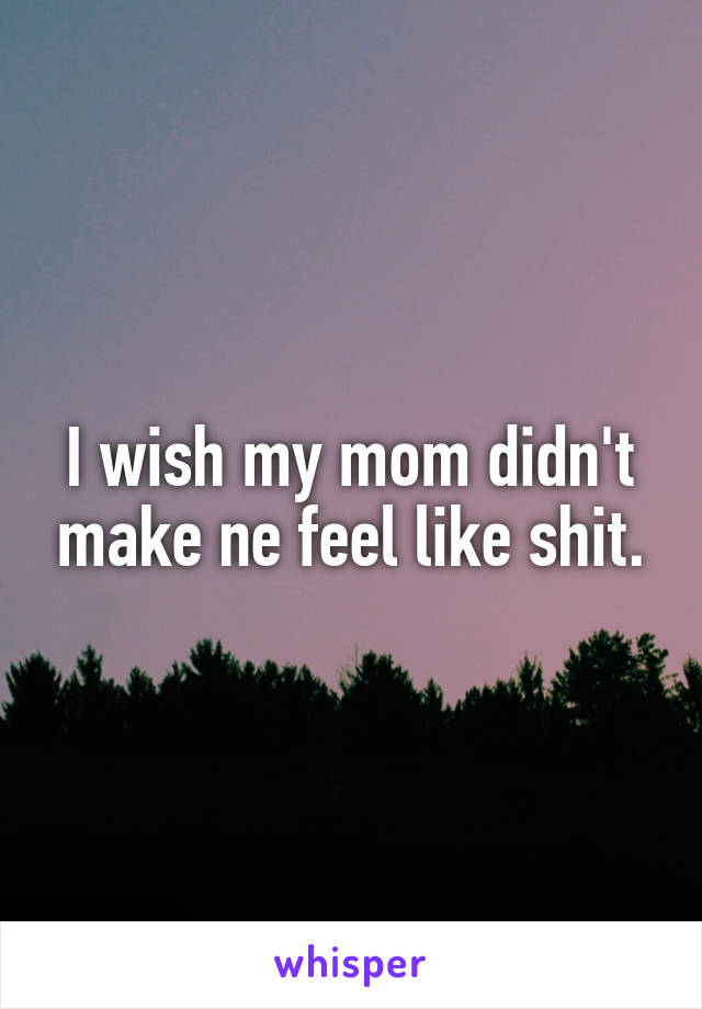 I wish my mom didn't make ne feel like shit.
