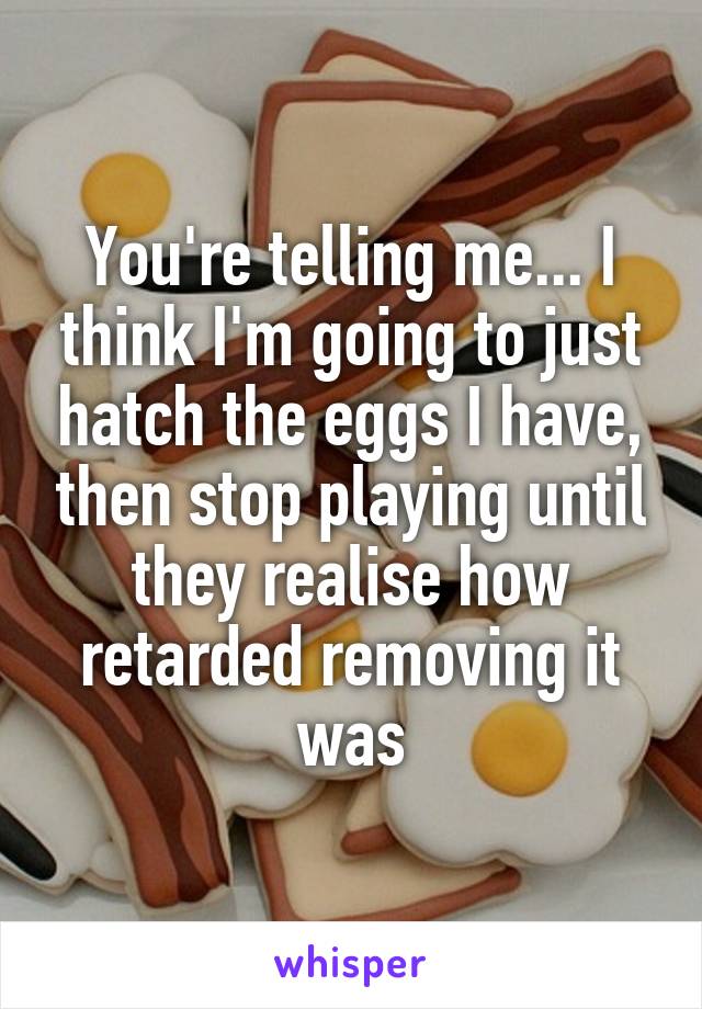 You're telling me... I think I'm going to just hatch the eggs I have, then stop playing until they realise how retarded removing it was