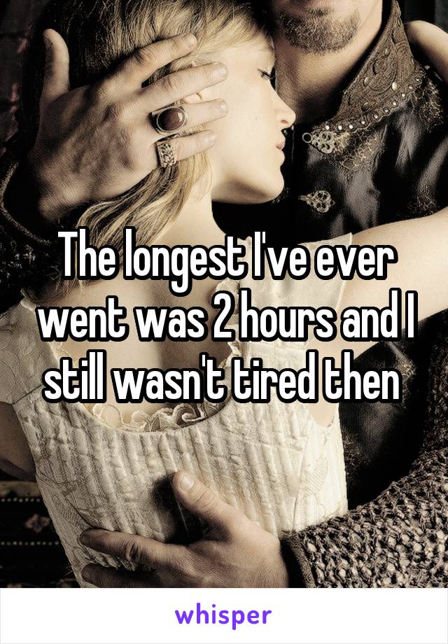 The longest I've ever went was 2 hours and I still wasn't tired then 