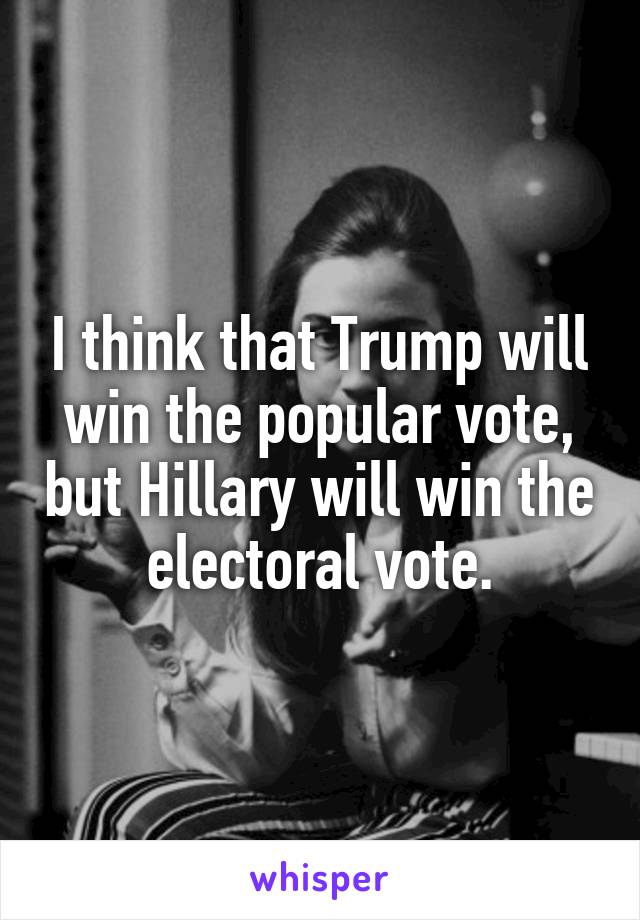 I think that Trump will win the popular vote, but Hillary will win the electoral vote.