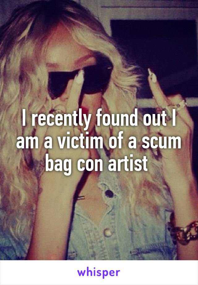 I recently found out I am a victim of a scum bag con artist 