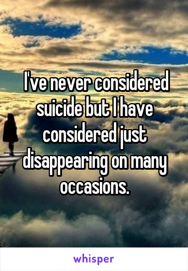  I've never considered suicide but I have considered just disappearing on many occasions.