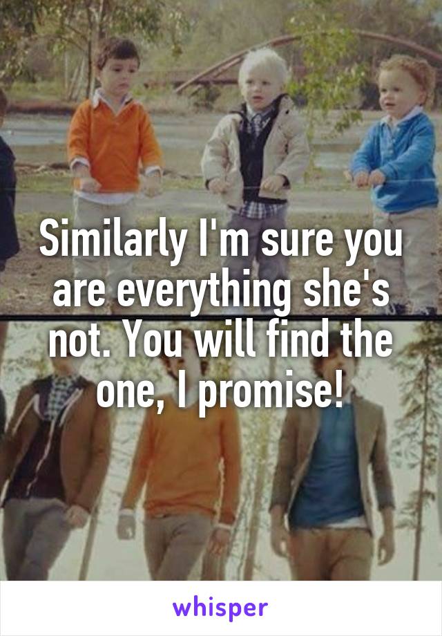 Similarly I'm sure you are everything she's not. You will find the one, I promise!