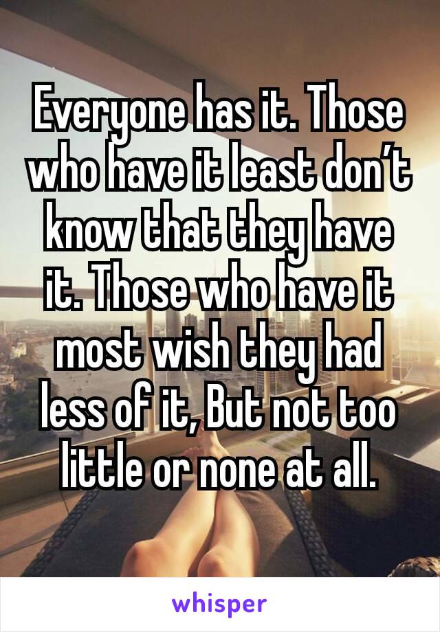 Everyone has it. Those who have it least don’t know that they have it. Those who have it most wish they had less of it, But not too little or none at all.
