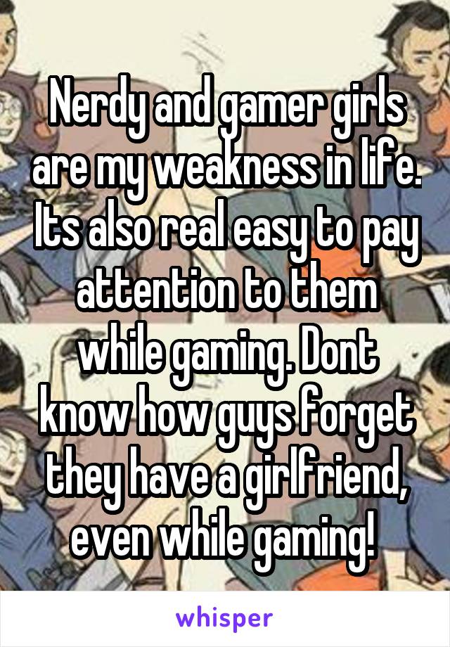 Nerdy and gamer girls are my weakness in life. Its also real easy to pay attention to them while gaming. Dont know how guys forget they have a girlfriend, even while gaming! 