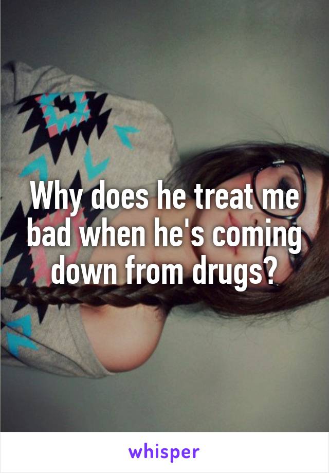 Why does he treat me bad when he's coming down from drugs?