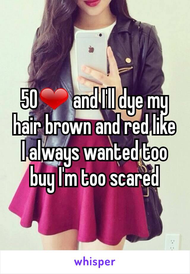 50❤ and I'll dye my hair brown and red like I always wanted too buy I'm too scared