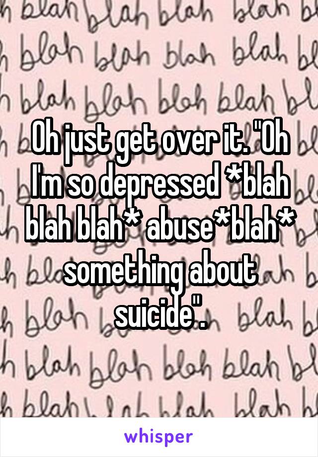 Oh just get over it. "Oh I'm so depressed *blah blah blah* abuse*blah* something about suicide".