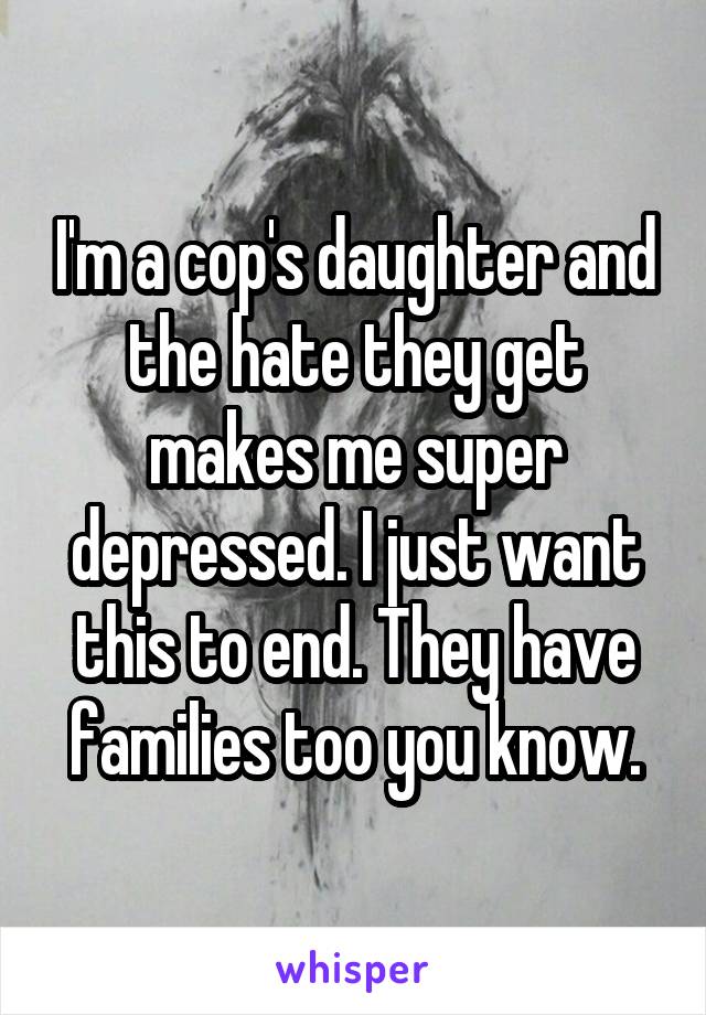 I'm a cop's daughter and the hate they get makes me super depressed. I just want this to end. They have families too you know.