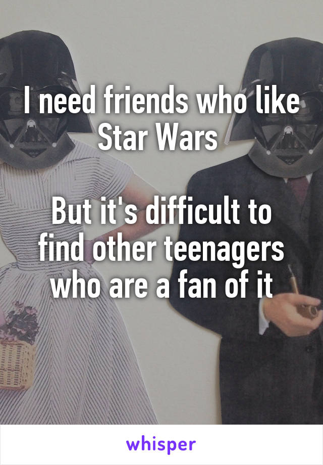 I need friends who like Star Wars 

But it's difficult to find other teenagers who are a fan of it

