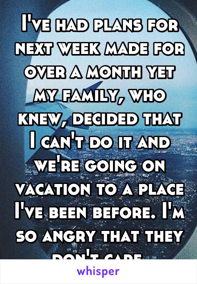 I've had plans for next week made for over a month yet my family, who knew, decided that I can't do it and we're going on vacation to a place I've been before. I'm so angry that they don't care.