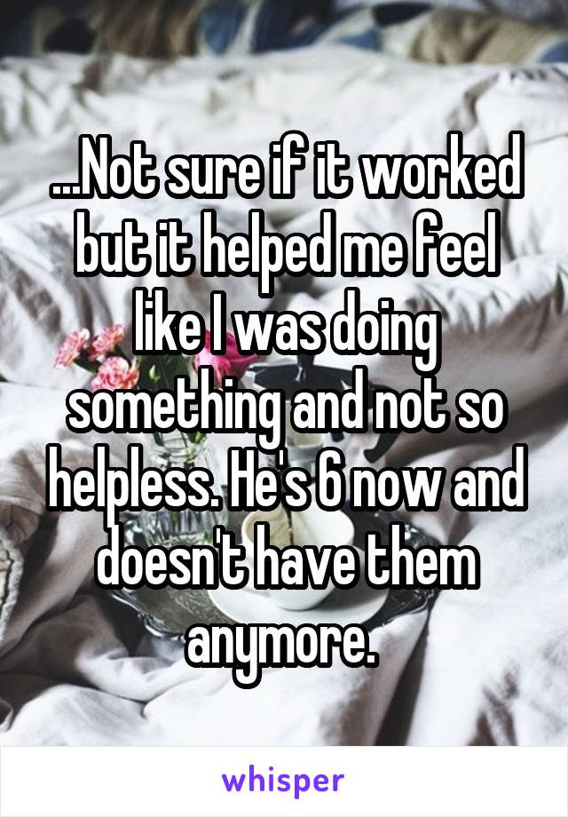 ...Not sure if it worked but it helped me feel like I was doing something and not so helpless. He's 6 now and doesn't have them anymore. 