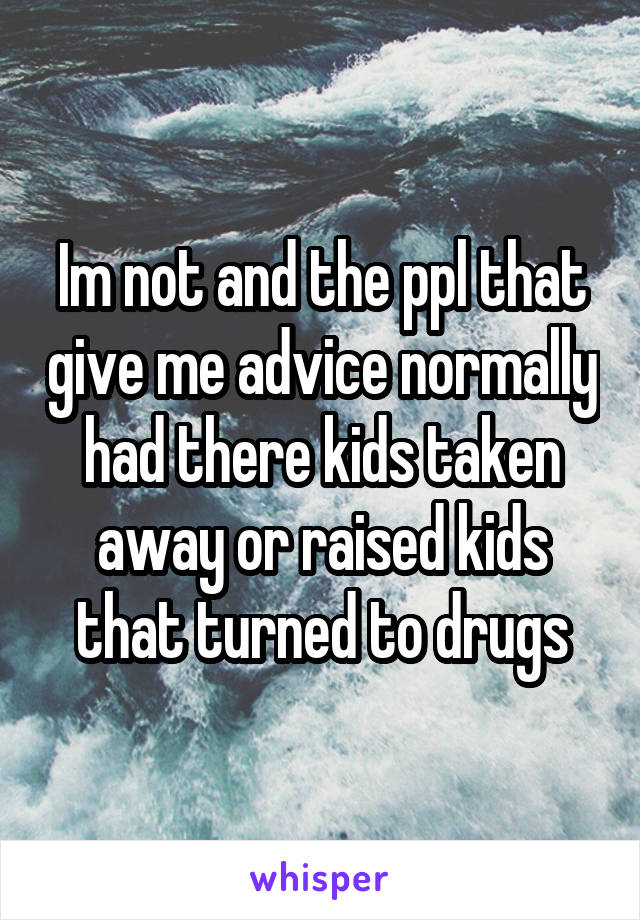 Im not and the ppl that give me advice normally had there kids taken away or raised kids that turned to drugs