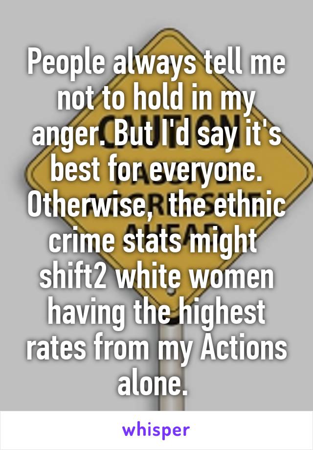 People always tell me not to hold in my anger. But I'd say it's best for everyone. Otherwise,  the ethnic crime stats might  shift2 white women having the highest rates from my Actions alone. 