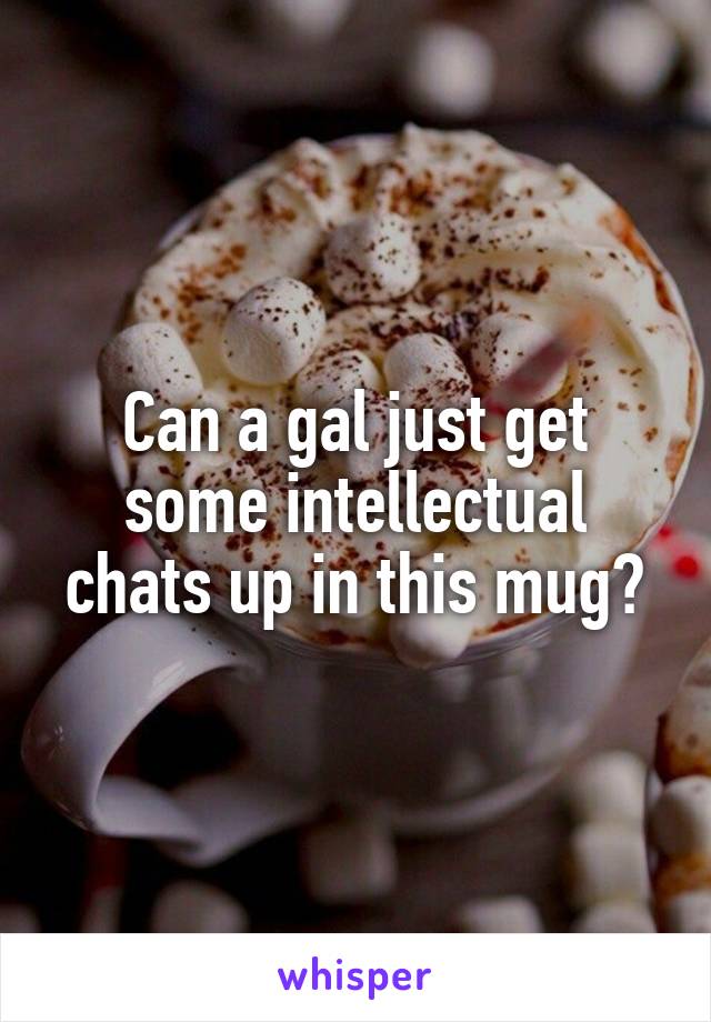 Can a gal just get some intellectual chats up in this mug?