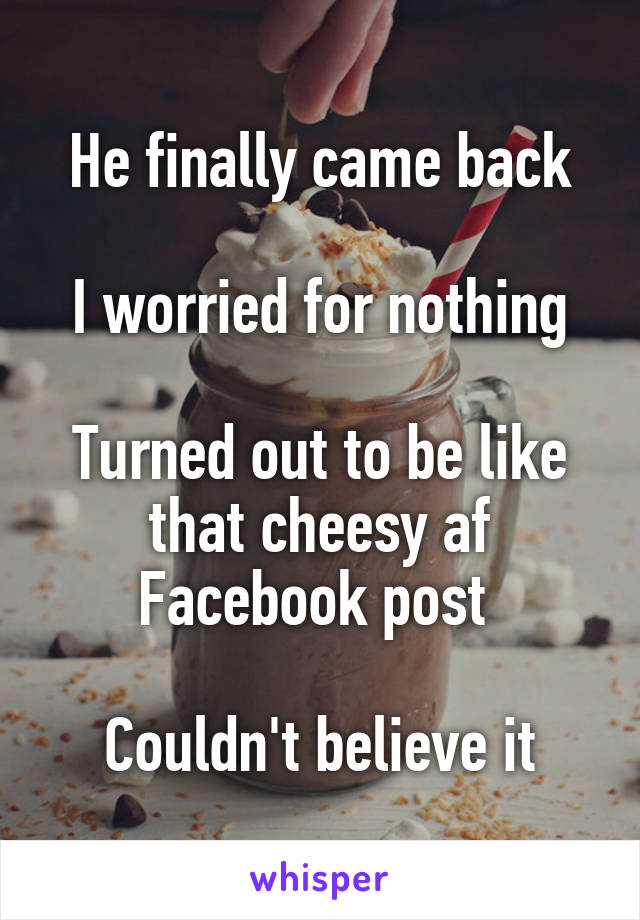 He finally came back

I worried for nothing

Turned out to be like that cheesy af Facebook post 

Couldn't believe it