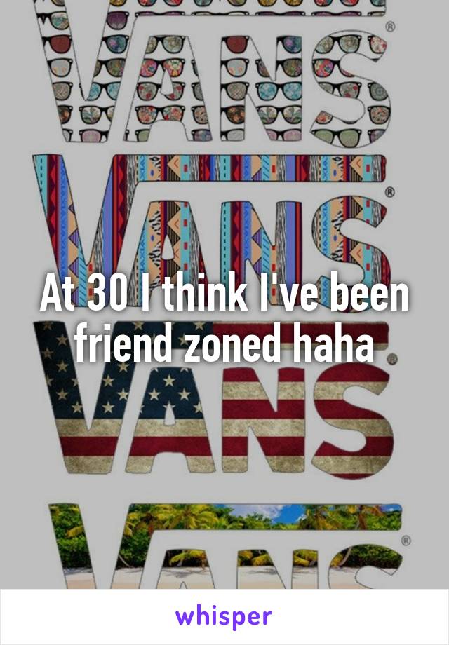 At 30 I think I've been friend zoned haha
