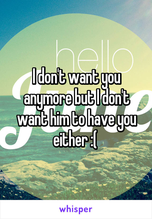 I don't want you anymore but I don't want him to have you either :( 