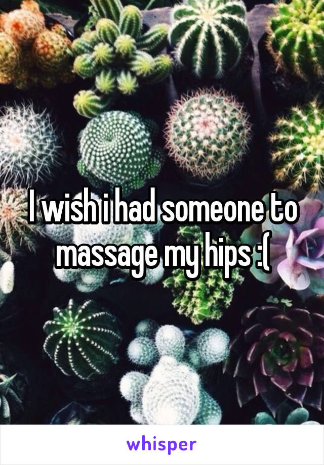 I wish i had someone to massage my hips :(