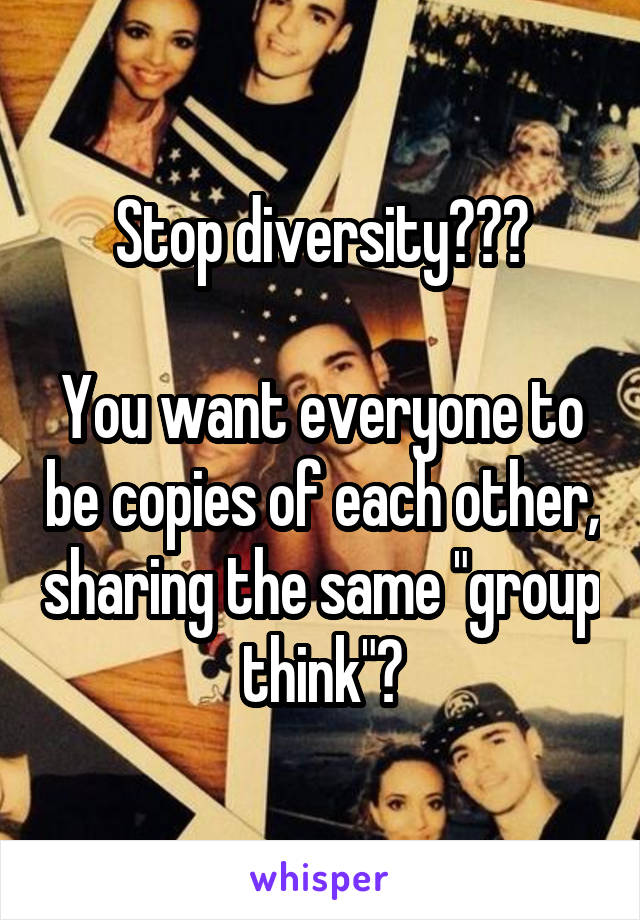 Stop diversity???

You want everyone to be copies of each other, sharing the same "group think"?