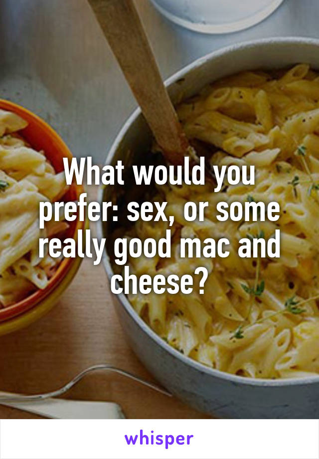 What would you prefer: sex, or some really good mac and cheese?