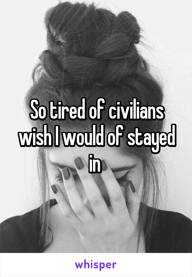 So tired of civilians wish I would of stayed in 