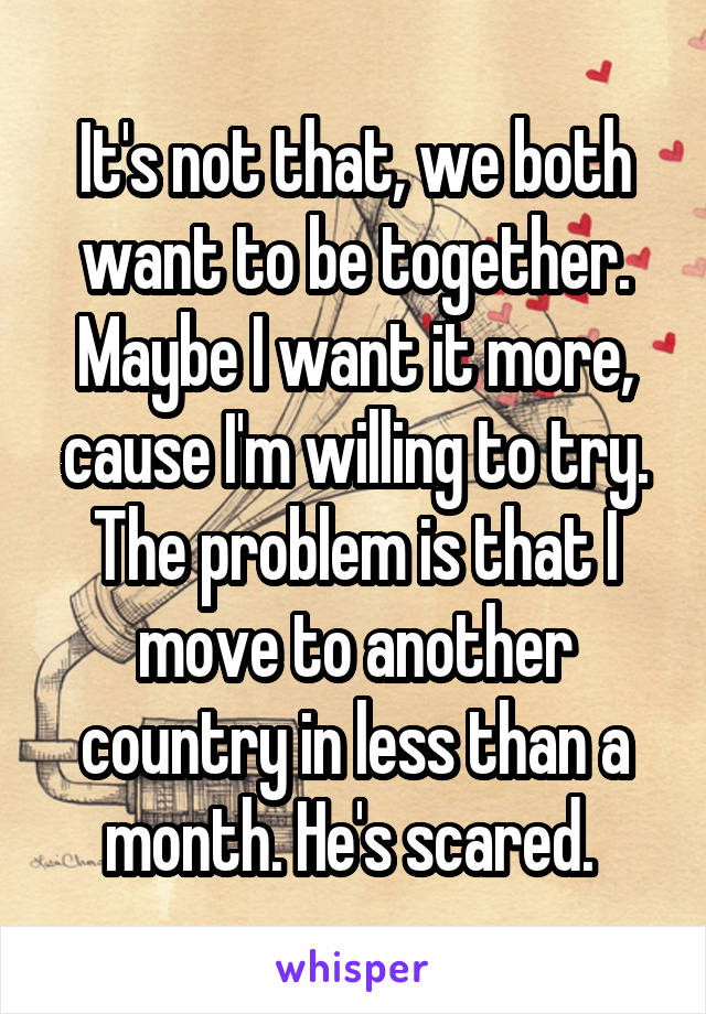 It's not that, we both want to be together. Maybe I want it more, cause I'm willing to try. The problem is that I move to another country in less than a month. He's scared. 