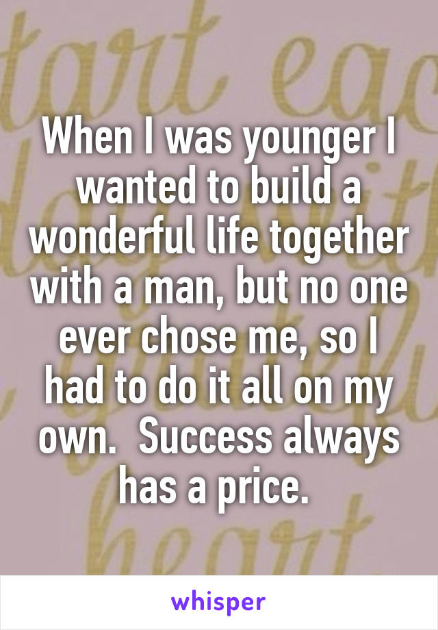 When I was younger I wanted to build a wonderful life together with a man, but no one ever chose me, so I had to do it all on my own.  Success always has a price. 