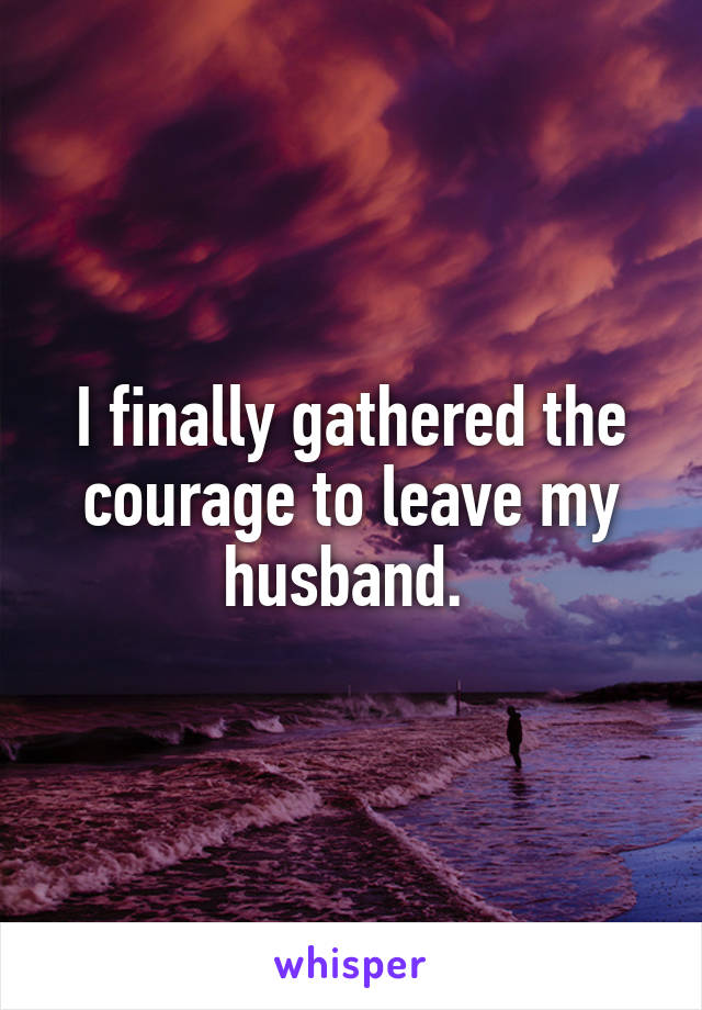 I finally gathered the courage to leave my husband. 