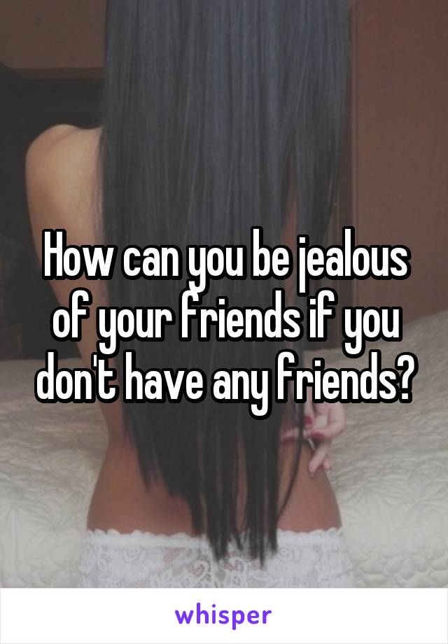 How can you be jealous of your friends if you don't have any friends?