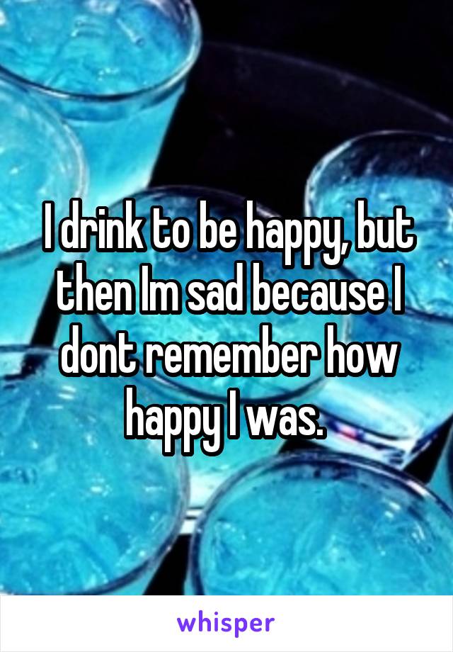 I drink to be happy, but then Im sad because I dont remember how happy I was. 