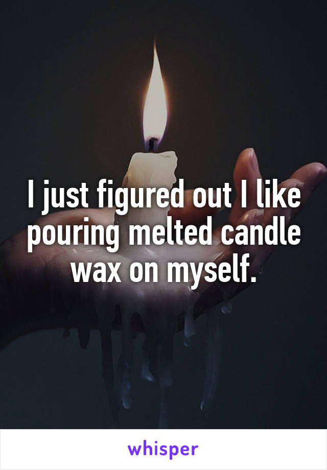 I just figured out I like pouring melted candle wax on myself.