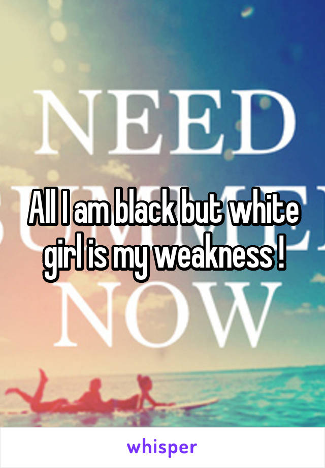 All I am black but white girl is my weakness !
