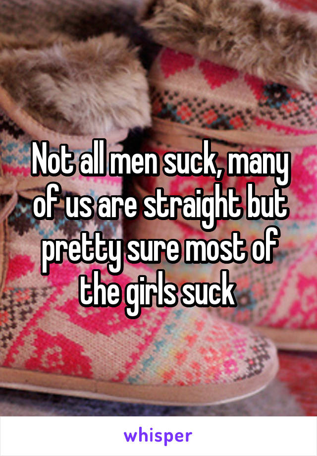 Not all men suck, many of us are straight but pretty sure most of the girls suck 