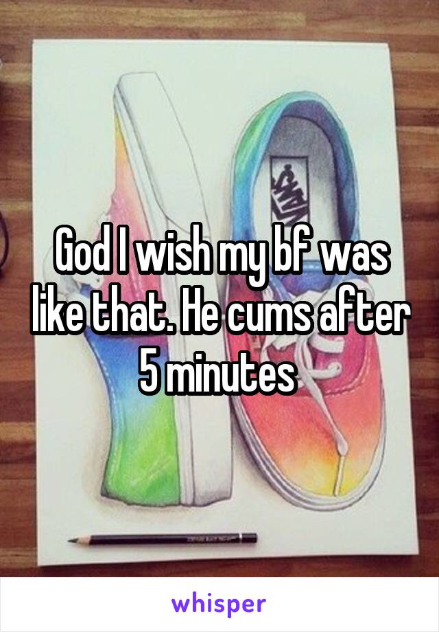 God I wish my bf was like that. He cums after 5 minutes 