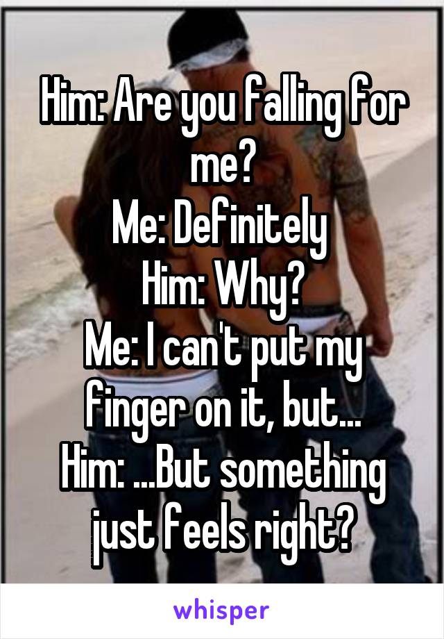 Him: Are you falling for me?
Me: Definitely 
Him: Why?
Me: I can't put my finger on it, but...
Him: ...But something just feels right?