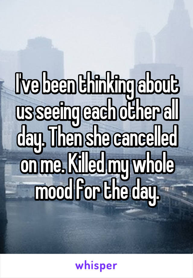 I've been thinking about us seeing each other all day. Then she cancelled on me. Killed my whole mood for the day.