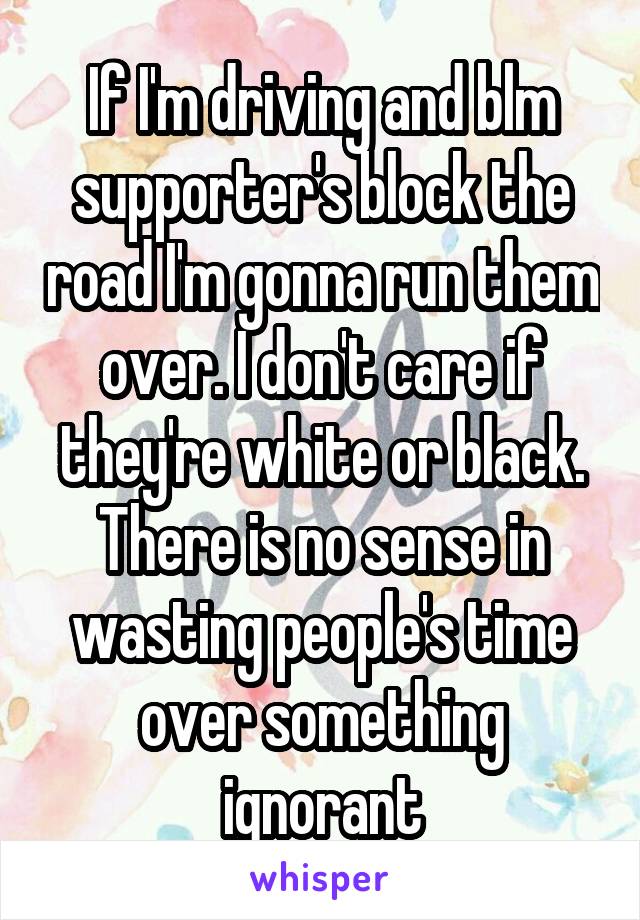 If I'm driving and blm supporter's block the road I'm gonna run them over. I don't care if they're white or black. There is no sense in wasting people's time over something ignorant