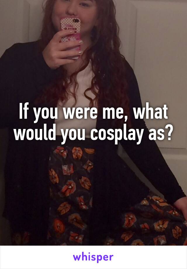 If you were me, what would you cosplay as? 