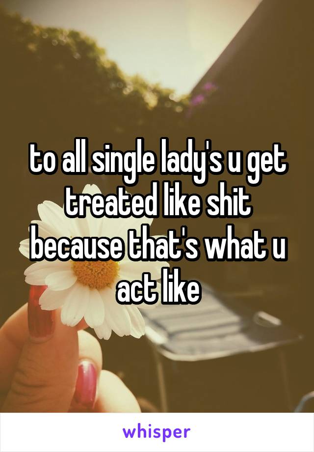 to all single lady's u get treated like shit because that's what u act like