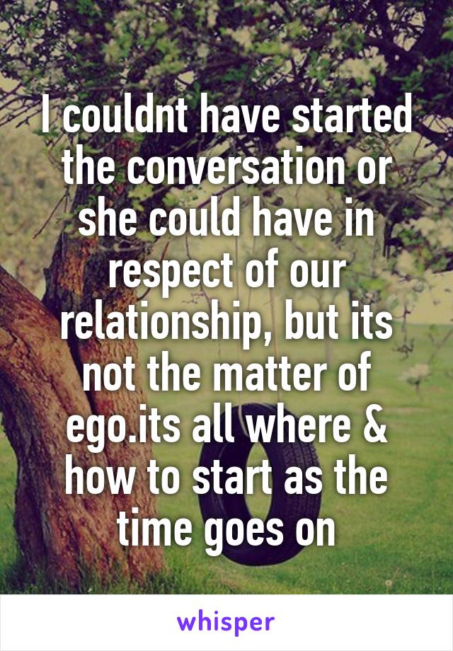 I couldnt have started the conversation or she could have in respect of our relationship, but its not the matter of ego.its all where & how to start as the time goes on