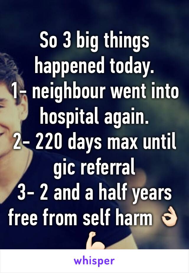 So 3 big things happened today.
1- neighbour went into hospital again.
2- 220 days max until gic referral 
3- 2 and a half years free from self harm 👌🏻💪🏻