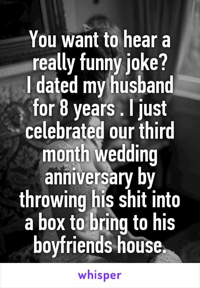 You want to hear a really funny joke?
I dated my husband for 8 years . I just celebrated our third month wedding anniversary by throwing his shit into a box to bring to his boyfriends house.