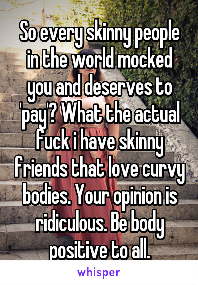 So every skinny people in the world mocked you and deserves to 'pay'? What the actual fuck i have skinny friends that love curvy bodies. Your opinion is ridiculous. Be body positive to all.