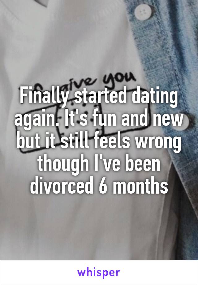 Finally started dating again. It's fun and new but it still feels wrong though I've been divorced 6 months