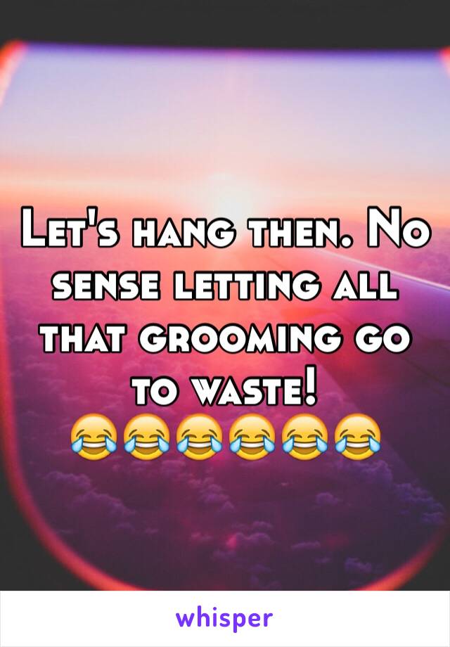 Let's hang then. No sense letting all that grooming go to waste! 
😂😂😂😂😂😂
